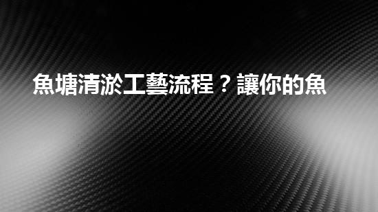 魚塘清淤工藝流程？讓你的魚塘煥然一新！